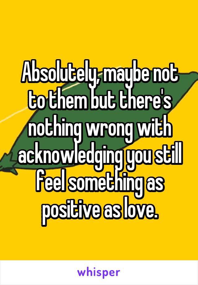 Absolutely, maybe not to them but there's nothing wrong with acknowledging you still feel something as positive as love.