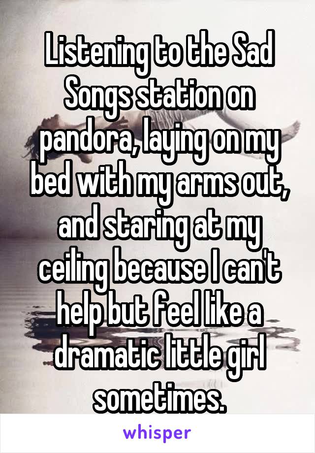 Listening to the Sad Songs station on pandora, laying on my bed with my arms out, and staring at my ceiling because I can't help but feel like a dramatic little girl sometimes.