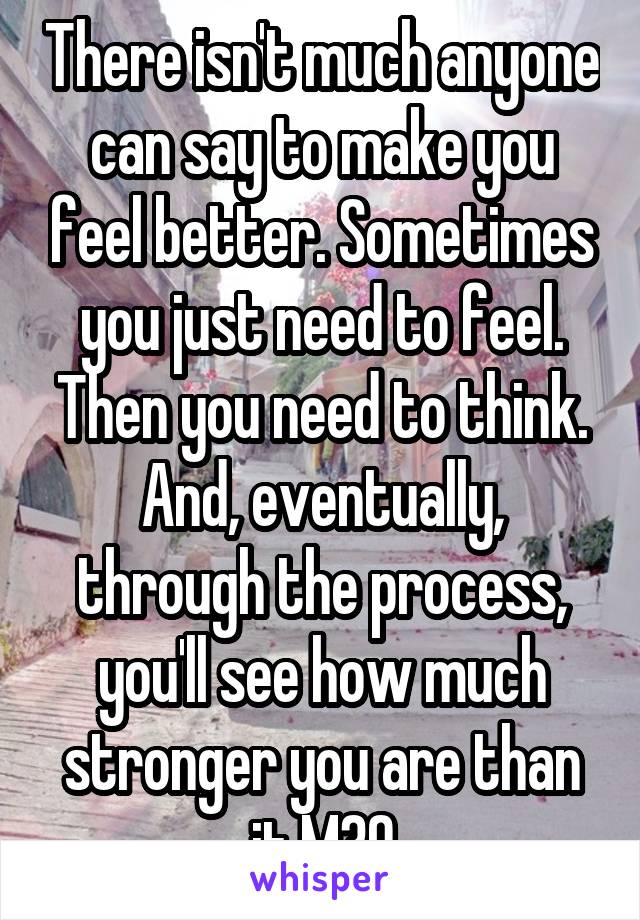 There isn't much anyone can say to make you feel better. Sometimes you just need to feel. Then you need to think. And, eventually, through the process, you'll see how much stronger you are than it.M30