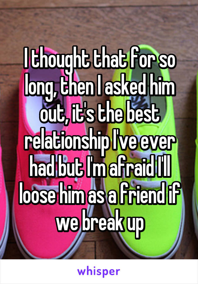 I thought that for so long, then I asked him out, it's the best relationship I've ever had but I'm afraid I'll loose him as a friend if we break up