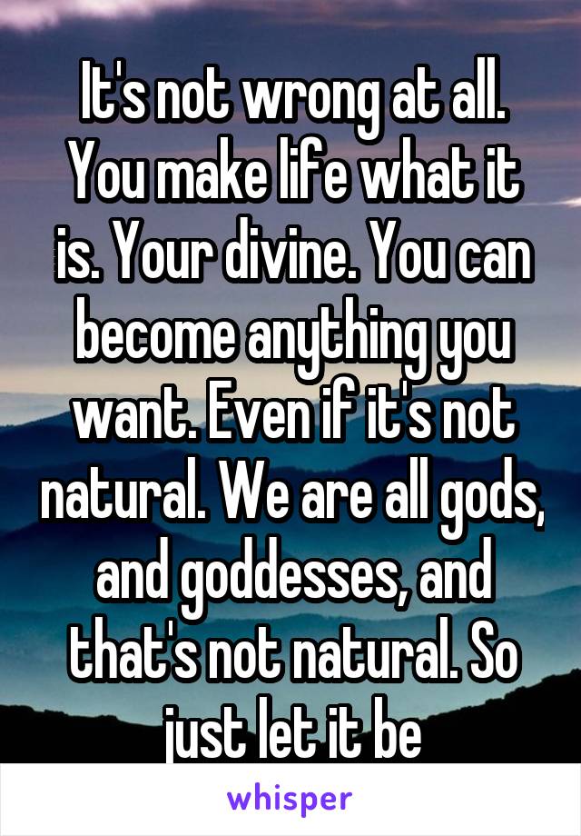 It's not wrong at all. You make life what it is. Your divine. You can become anything you want. Even if it's not natural. We are all gods, and goddesses, and that's not natural. So just let it be