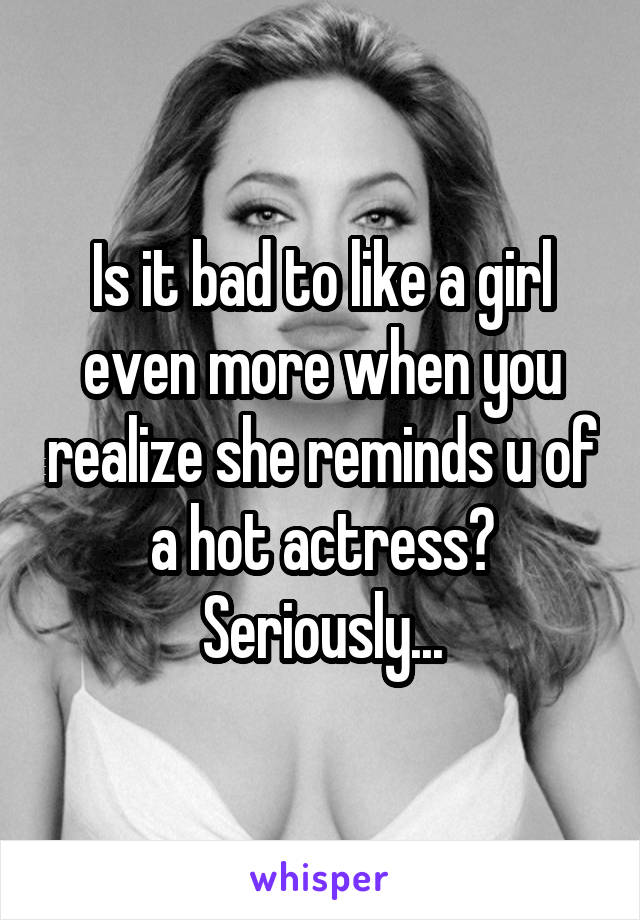 Is it bad to like a girl even more when you realize she reminds u of a hot actress?
Seriously...