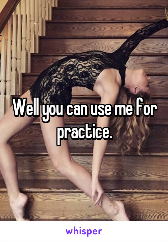 Well you can use me for practice.