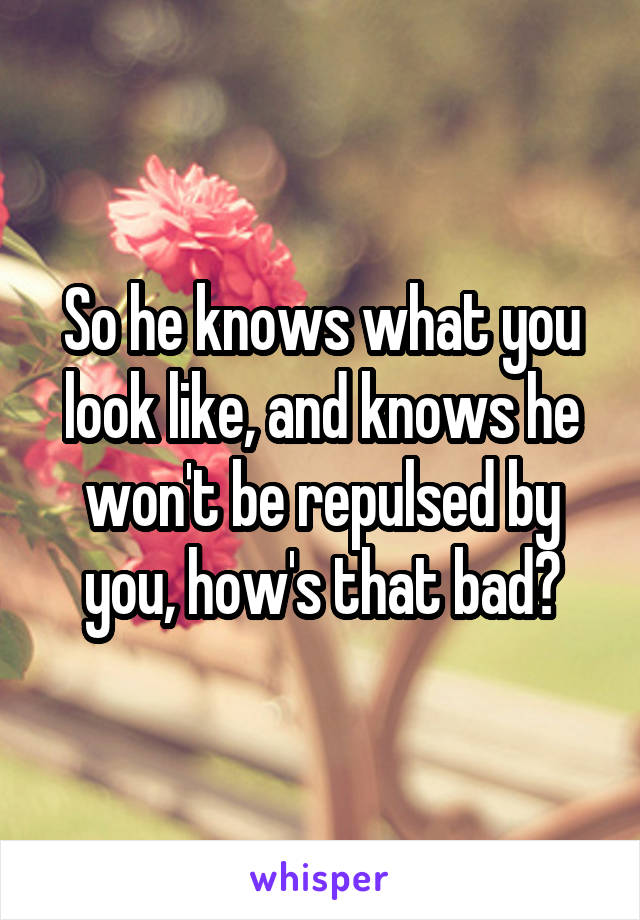 So he knows what you look like, and knows he won't be repulsed by you, how's that bad?