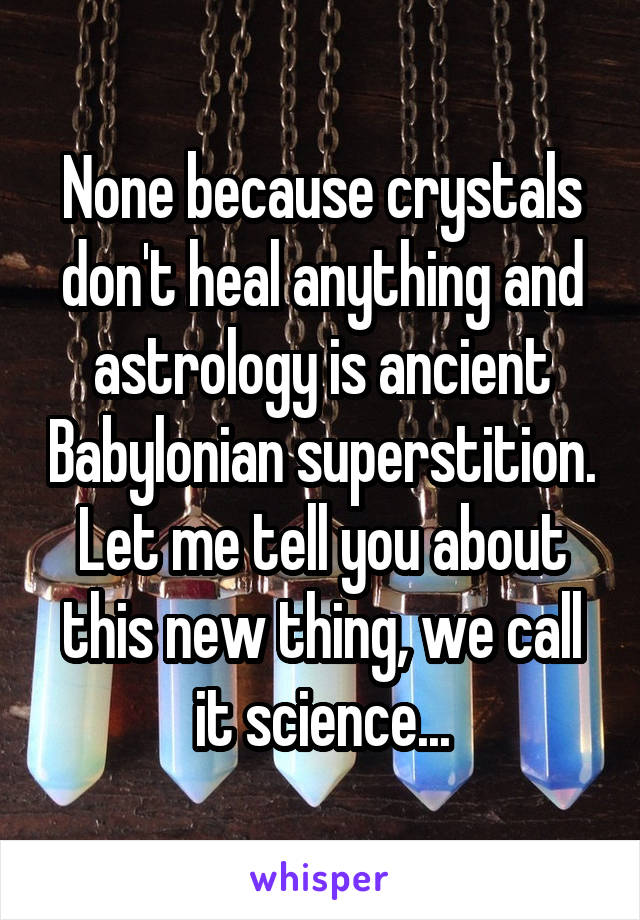 None because crystals don't heal anything and astrology is ancient Babylonian superstition. Let me tell you about this new thing, we call it science...