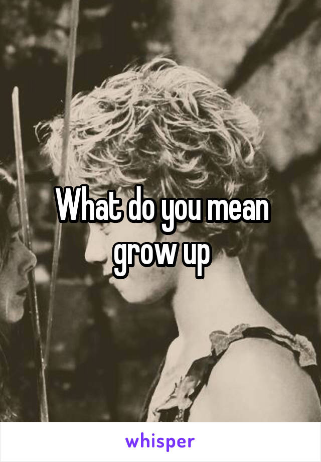 What do you mean grow up