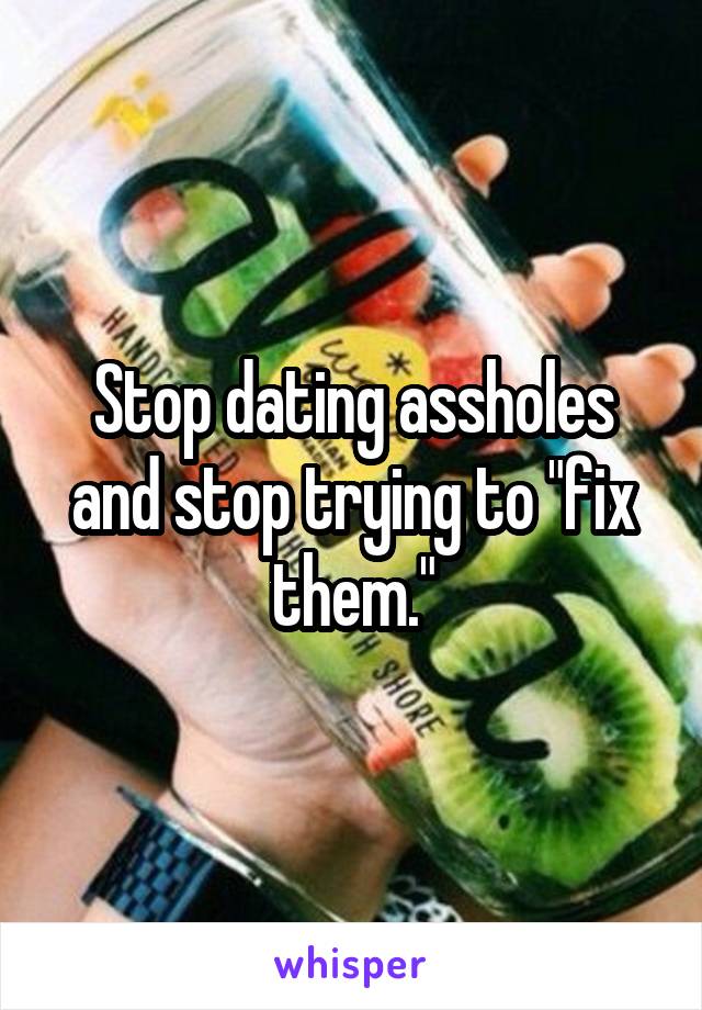 Stop dating assholes and stop trying to "fix them."