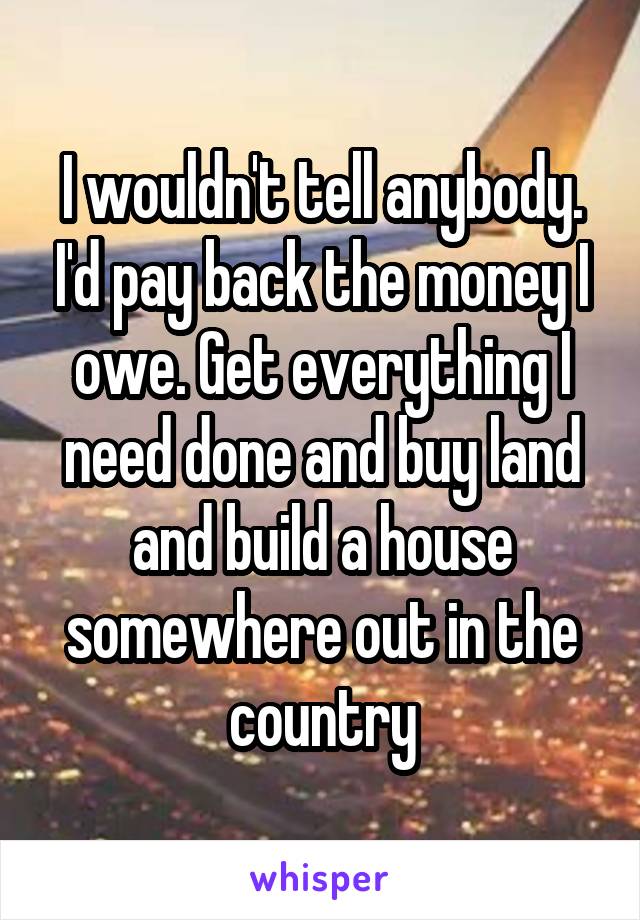 I wouldn't tell anybody. I'd pay back the money I owe. Get everything I need done and buy land and build a house somewhere out in the country
