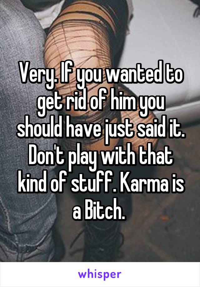 Very. If you wanted to get rid of him you should have just said it. Don't play with that kind of stuff. Karma is a Bitch. 