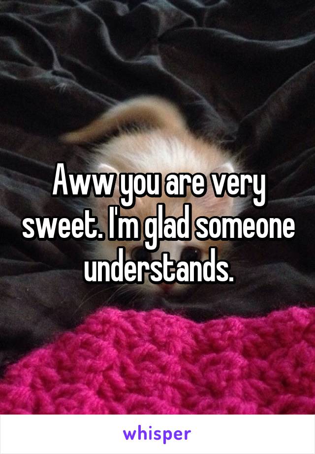 Aww you are very sweet. I'm glad someone understands.