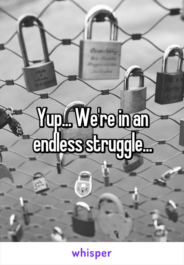 Yup... We're in an endless struggle...