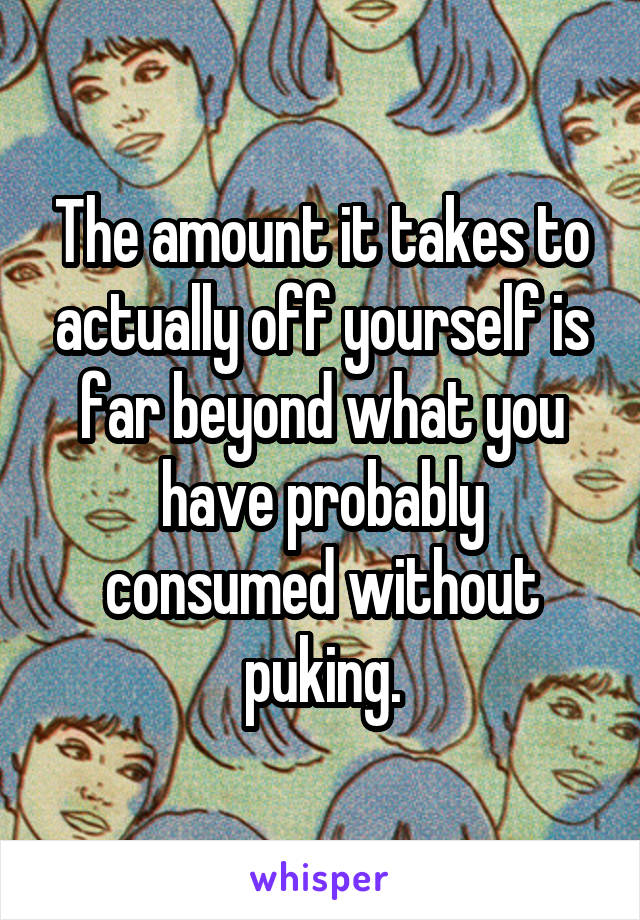 The amount it takes to actually off yourself is far beyond what you have probably consumed without puking.