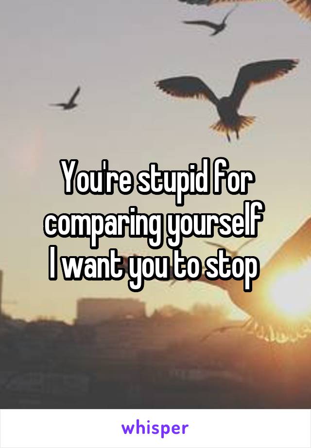 You're stupid for comparing yourself 
I want you to stop 