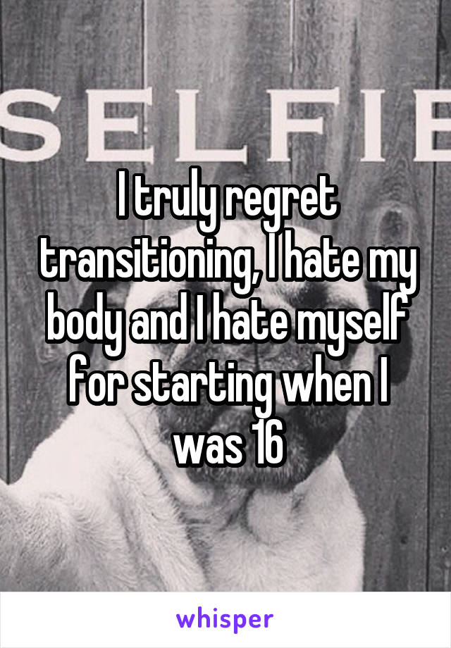 I truly regret transitioning, I hate my body and I hate myself for starting when I was 16