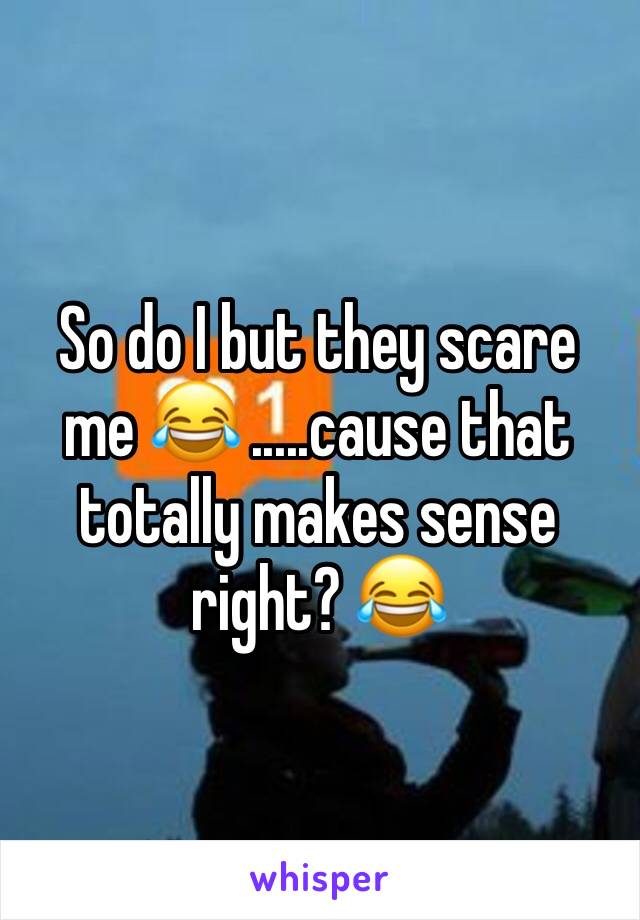 So do I but they scare me 😂 .....cause that totally makes sense right? 😂