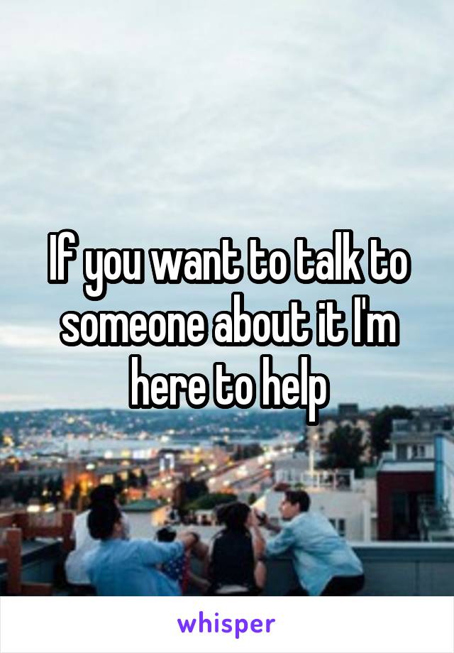 If you want to talk to someone about it I'm here to help