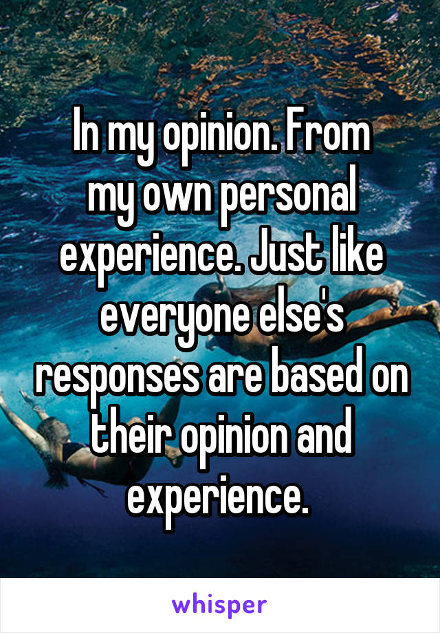 In my opinion. From
my own personal experience. Just like everyone else's responses are based on their opinion and experience. 