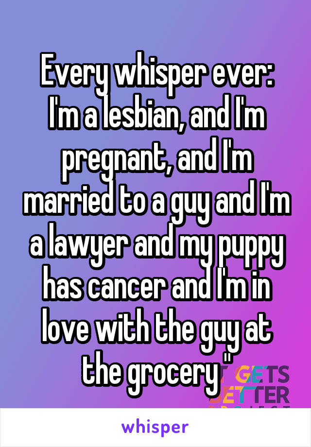 Every whisper ever:
I'm a lesbian, and I'm pregnant, and I'm married to a guy and I'm a lawyer and my puppy has cancer and I'm in love with the guy at the grocery "