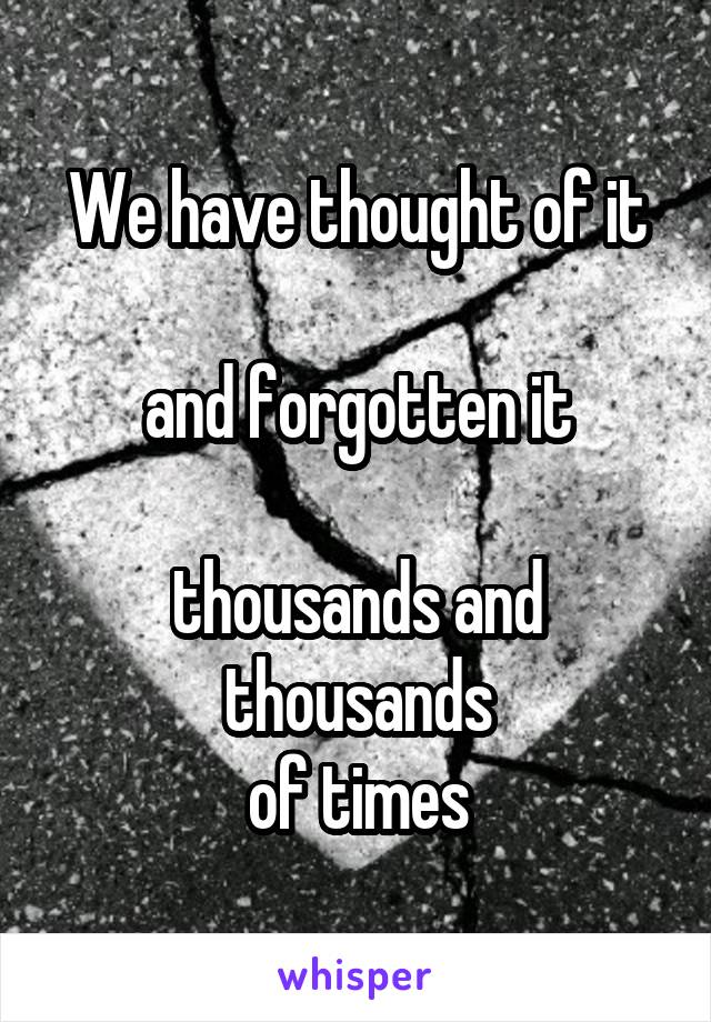 We have thought of it

and forgotten it

thousands and thousands
of times