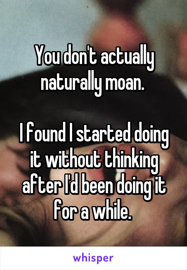 You don't actually naturally moan. 

I found I started doing it without thinking after I'd been doing it for a while. 