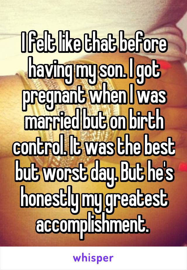 I felt like that before having my son. I got pregnant when I was married but on birth control. It was the best but worst day. But he's honestly my greatest accomplishment. 