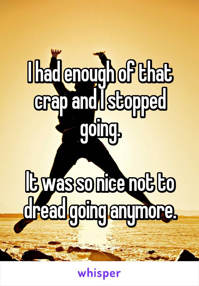 I had enough of that crap and I stopped going.

It was so nice not to dread going anymore.