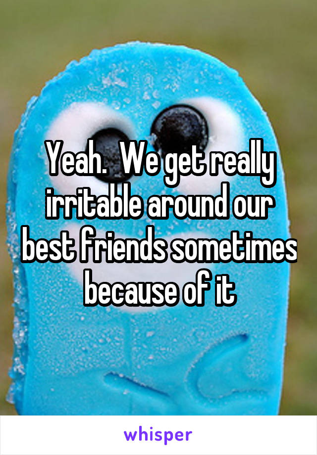 Yeah.  We get really irritable around our best friends sometimes because of it