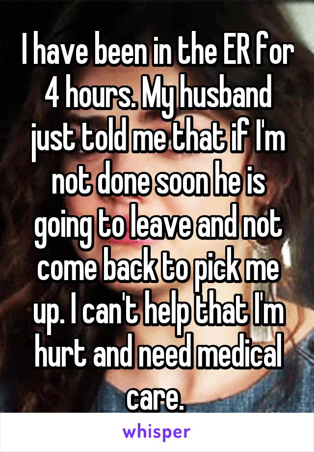 I have been in the ER for 4 hours. My husband just told me that if I'm not done soon he is going to leave and not come back to pick me up. I can't help that I'm hurt and need medical care. 