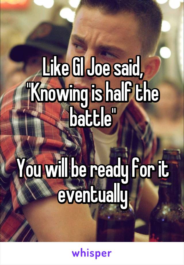 Like GI Joe said, "Knowing is half the battle"

You will be ready for it eventually