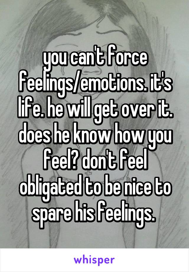 you can't force feelings/emotions. it's life. he will get over it. does he know how you feel? don't feel obligated to be nice to spare his feelings. 