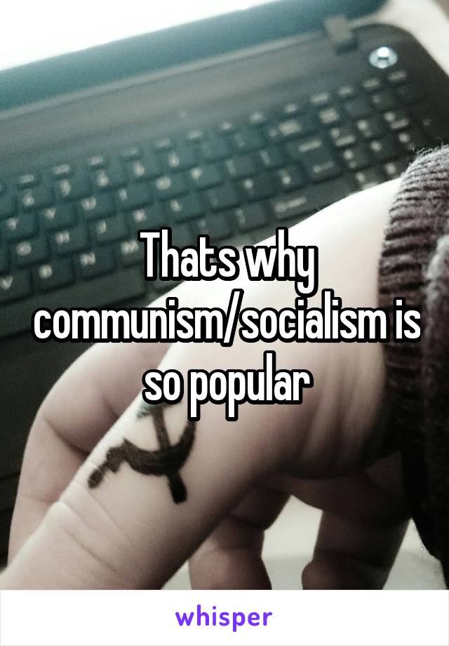 Thats why communism/socialism is so popular