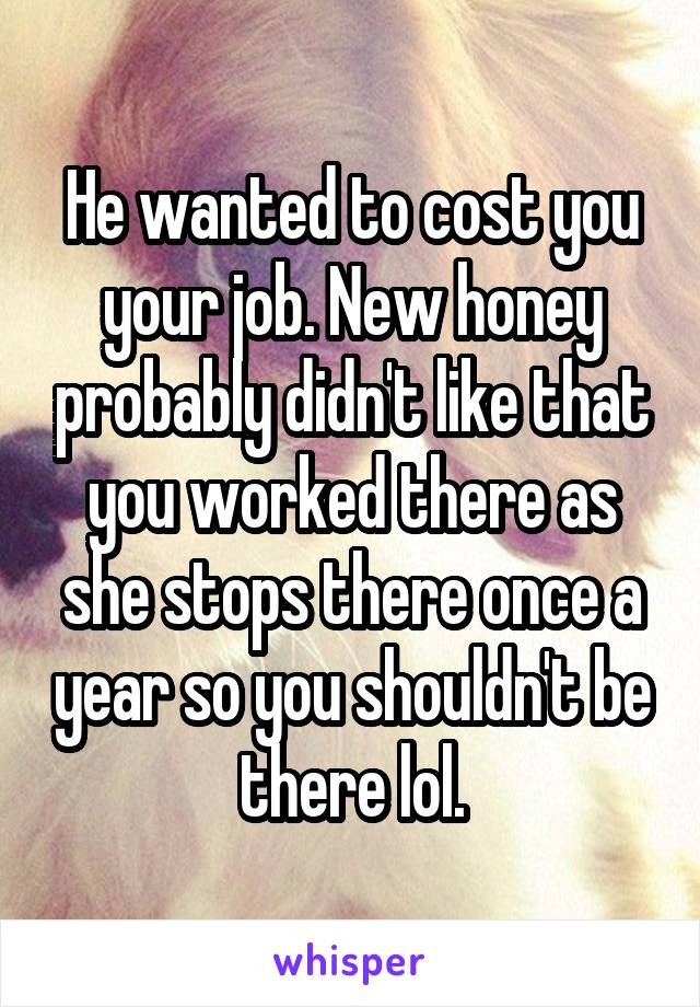 He wanted to cost you your job. New honey probably didn't like that you worked there as she stops there once a year so you shouldn't be there lol.