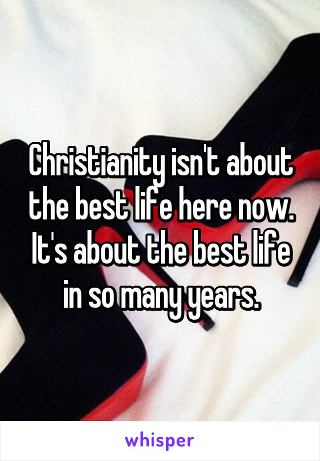 Christianity isn't about the best life here now. It's about the best life in so many years.