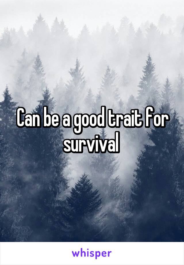 Can be a good trait for survival 