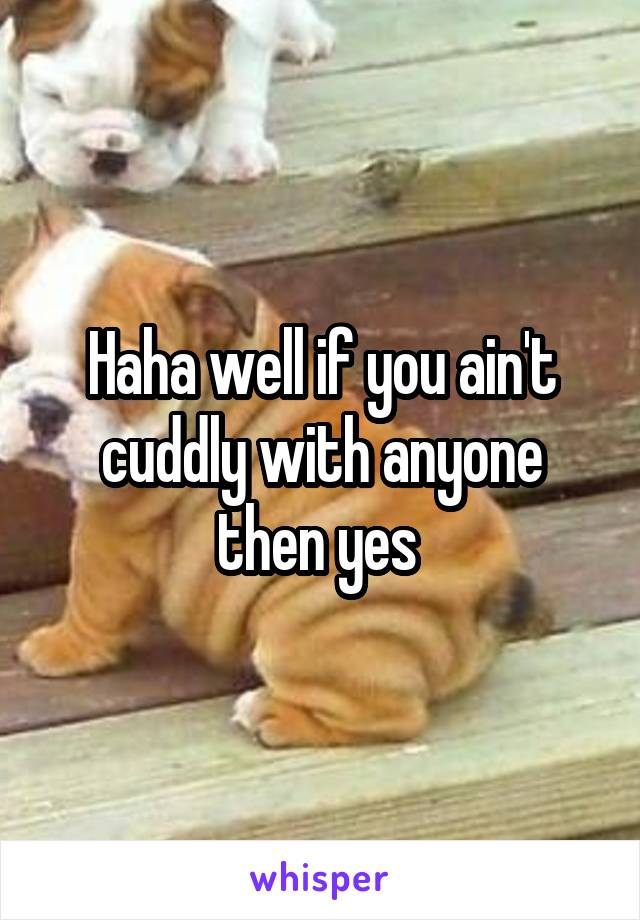 Haha well if you ain't cuddly with anyone then yes 