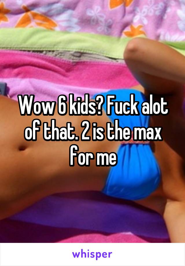 Wow 6 kids? Fuck alot of that. 2 is the max for me