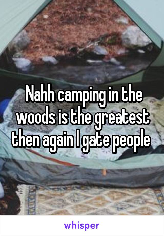  Nahh camping in the woods is the greatest then again I gate people 
