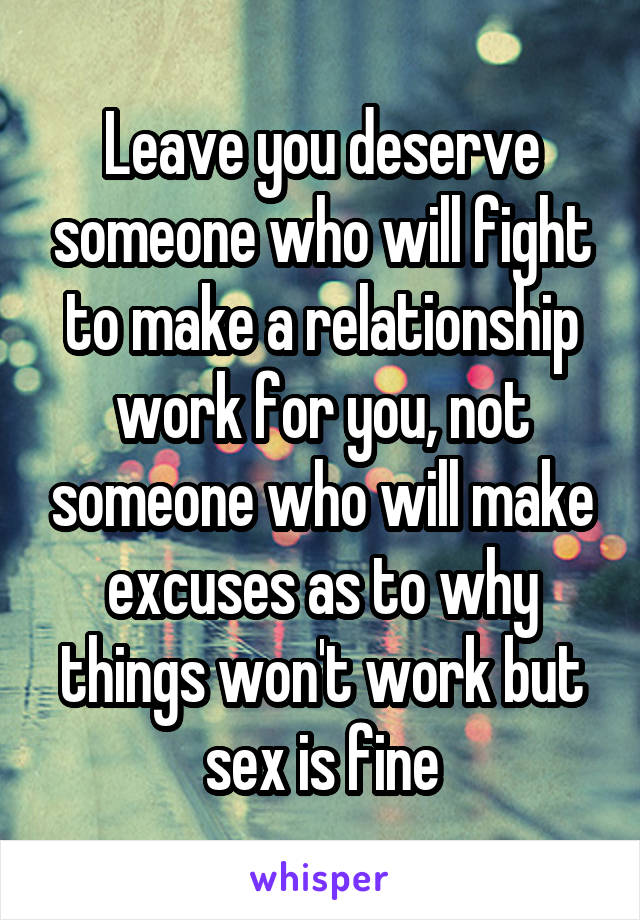 Leave you deserve someone who will fight to make a relationship work for you, not someone who will make excuses as to why things won't work but sex is fine