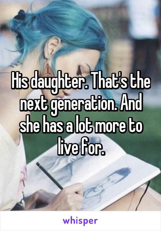 His daughter. That's the next generation. And she has a lot more to live for.