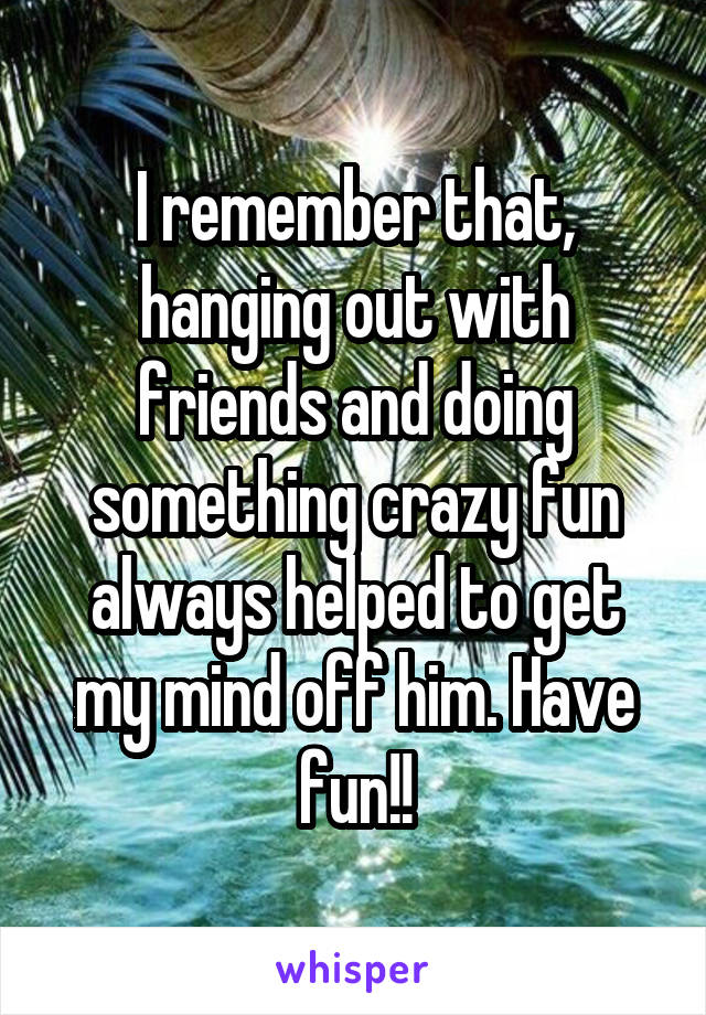 I remember that, hanging out with friends and doing something crazy fun always helped to get my mind off him. Have fun!!