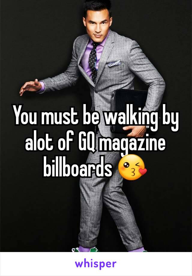 You must be walking by alot of GQ magazine billboards 😘