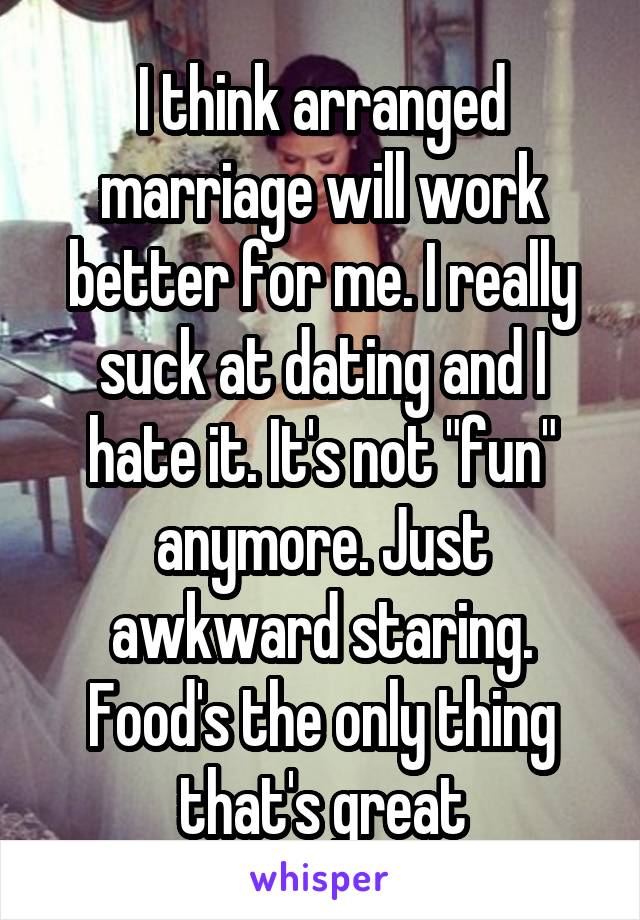 I think arranged marriage will work better for me. I really suck at dating and I hate it. It's not "fun" anymore. Just awkward staring. Food's the only thing that's great