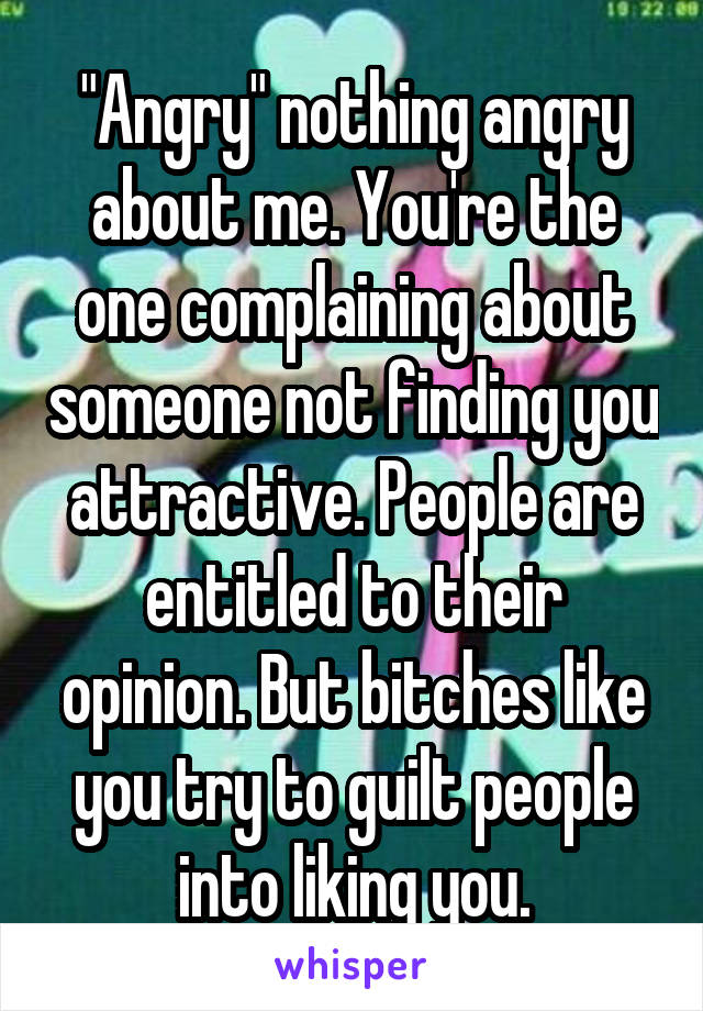 "Angry" nothing angry about me. You're the one complaining about someone not finding you attractive. People are entitled to their opinion. But bitches like you try to guilt people into liking you.