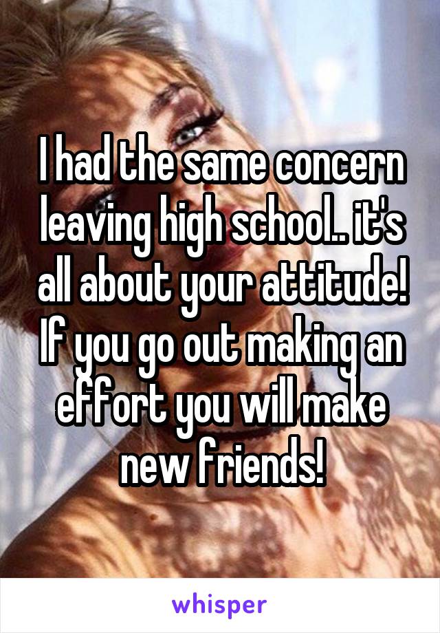 I had the same concern leaving high school.. it's all about your attitude! If you go out making an effort you will make new friends!