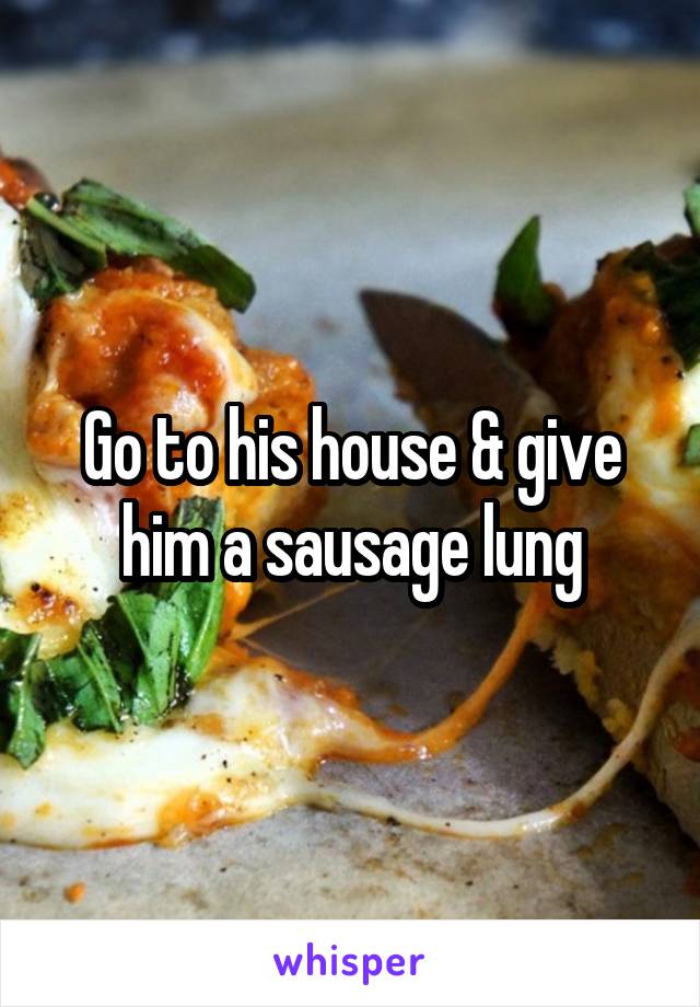 Go to his house & give him a sausage lung