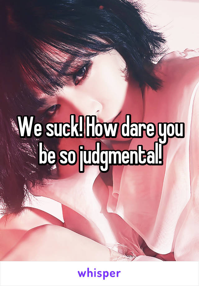 We suck! How dare you be so judgmental!