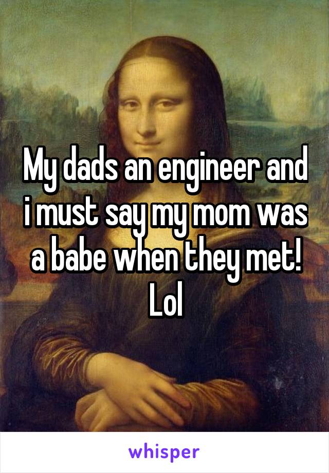 My dads an engineer and i must say my mom was a babe when they met! Lol