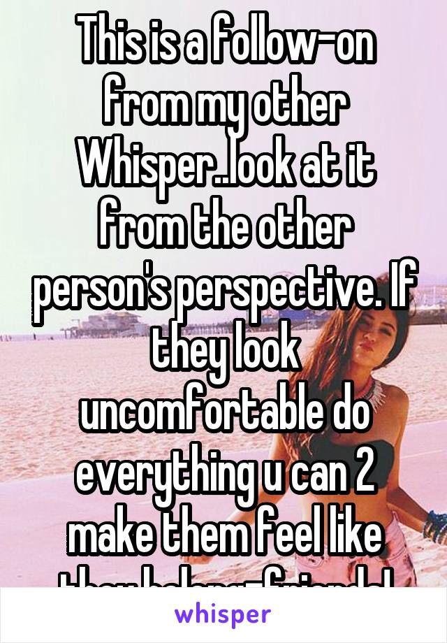 This is a follow-on from my other Whisper..look at it from the other person's perspective. If they look uncomfortable do everything u can 2 make them feel like they belong=friends!