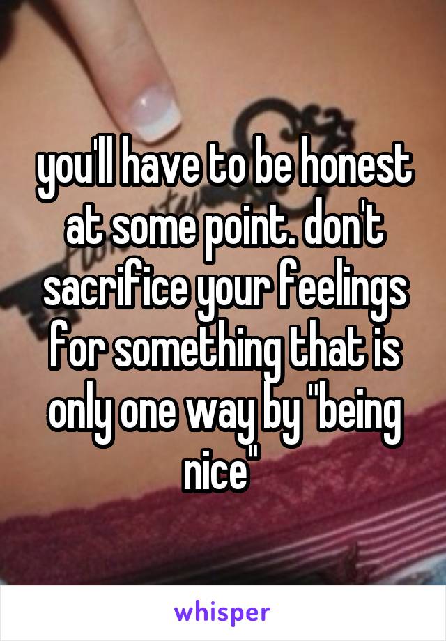 you'll have to be honest at some point. don't sacrifice your feelings for something that is only one way by "being nice" 