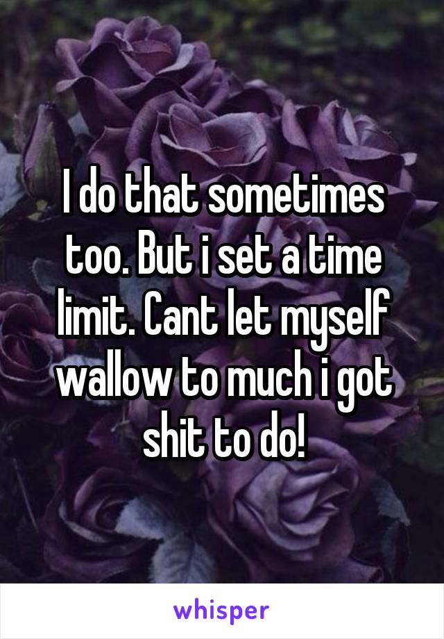 I do that sometimes too. But i set a time limit. Cant let myself wallow to much i got shit to do!